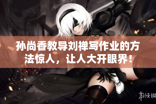 孙尚香教导刘禅写作业的方法惊人，让人大开眼界！