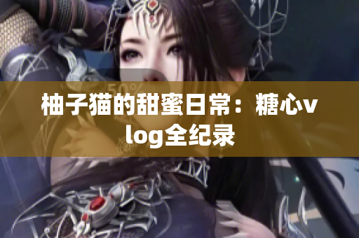 柚子猫的甜蜜日常：糖心vlog全纪录