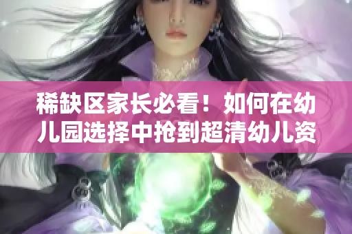 稀缺区家长必看！如何在幼儿园选择中抢到超清幼儿资源