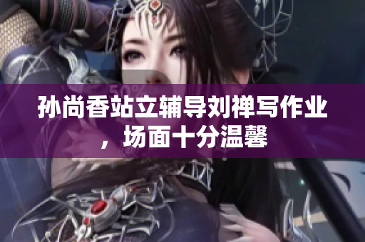 孙尚香站立辅导刘禅写作业，场面十分温馨