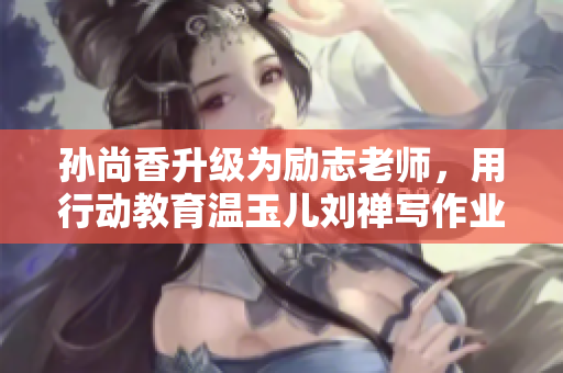 孙尚香升级为励志老师，用行动教育温玉儿刘禅写作业
