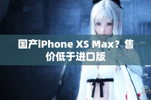 国产iPhone XS Max？售价低于进口版