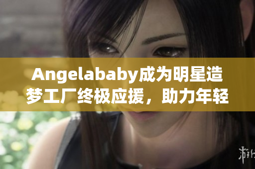 Angelababy成为明星造梦工厂终极应援，助力年轻偶像成长！