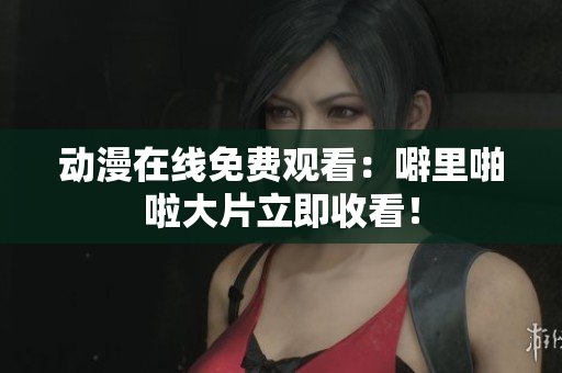 动漫在线免费观看：噼里啪啦大片立即收看！