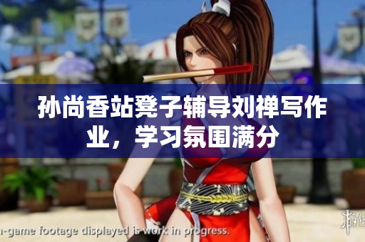 孙尚香站凳子辅导刘禅写作业，学习氛围满分
