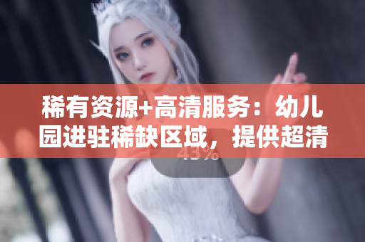 稀有资源+高清服务：幼儿园进驻稀缺区域，提供超清幼儿教育