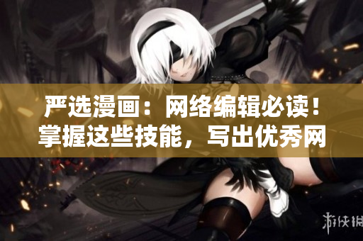 严选漫画：网络编辑必读！掌握这些技能，写出优秀网络文章！
