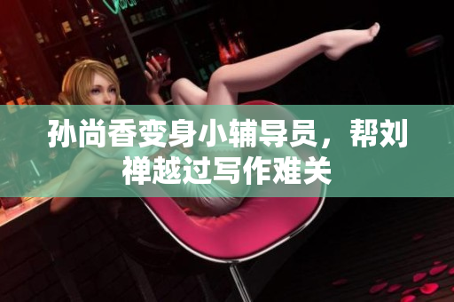 孙尚香变身小辅导员，帮刘禅越过写作难关