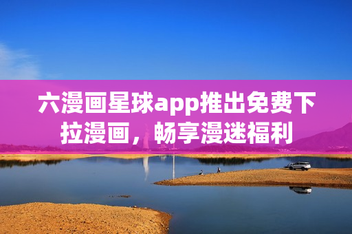 六漫画星球app推出免费下拉漫画，畅享漫迷福利