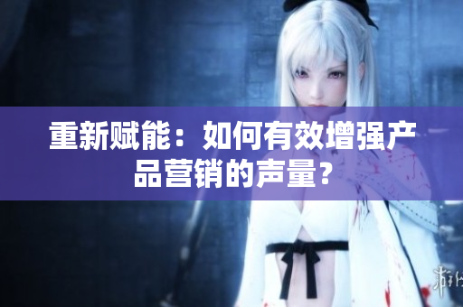 重新赋能：如何有效增强产品营销的声量？