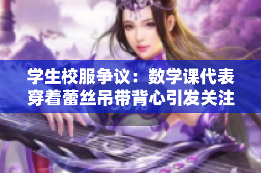 学生校服争议：数学课代表穿着蕾丝吊带背心引发关注