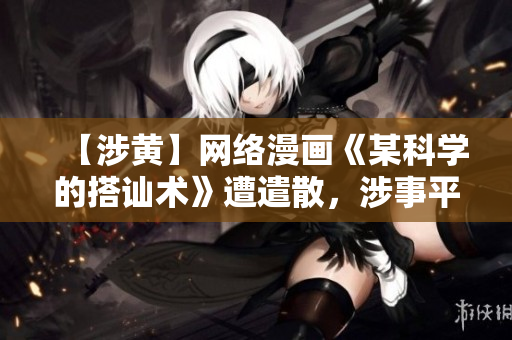【涉黄】网络漫画《某科学的搭讪术》遭遣散，涉事平台将被整顿！