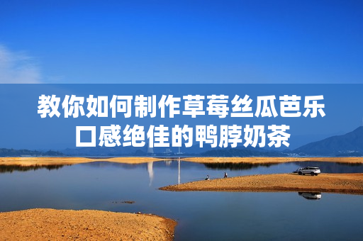 教你如何制作草莓丝瓜芭乐口感绝佳的鸭脖奶茶