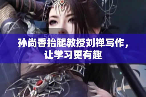 孙尚香抬腿教授刘禅写作，让学习更有趣