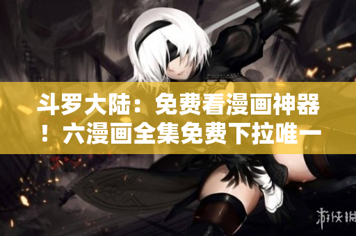 斗罗大陆：免费看漫画神器！六漫画全集免费下拉唯一指定平台