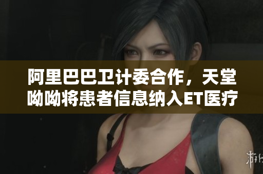 阿里巴巴卫计委合作，天堂呦呦将患者信息纳入ET医疗平台