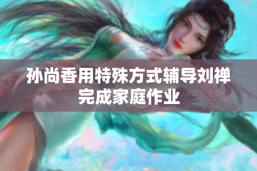 孙尚香用特殊方式辅导刘禅完成家庭作业