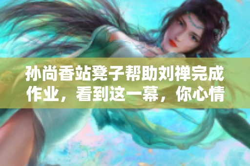 孙尚香站凳子帮助刘禅完成作业，看到这一幕，你心情如何？