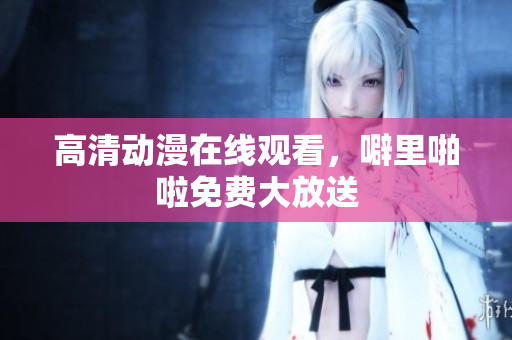 高清动漫在线观看，噼里啪啦免费大放送