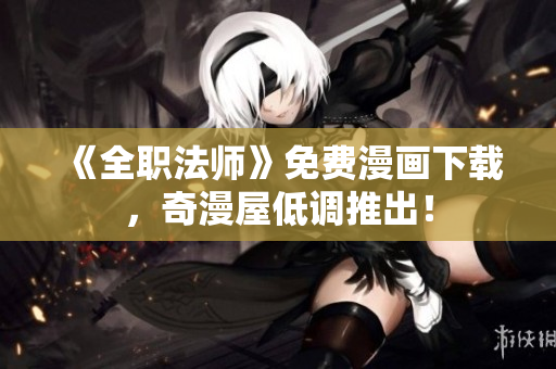 《全职法师》免费漫画下载，奇漫屋低调推出！