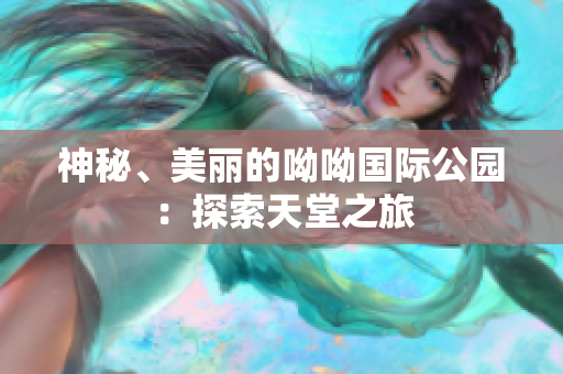 神秘、美丽的呦呦国际公园：探索天堂之旅