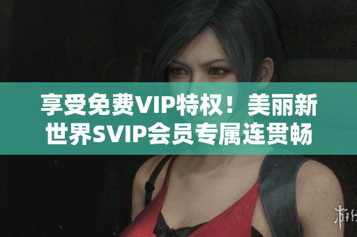 享受免费VIP特权！美丽新世界SVIP会员专属连贯畅享不停