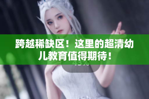 跨越稀缺区！这里的超清幼儿教育值得期待！