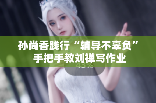 孙尚香践行“辅导不辜负” 手把手教刘禅写作业