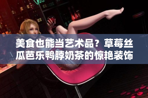 美食也能当艺术品？草莓丝瓜芭乐鸭脖奶茶的惊艳装饰元素！