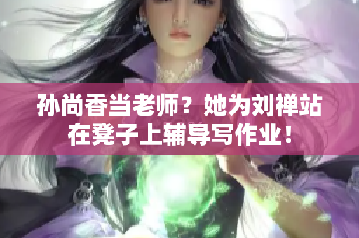 孙尚香当老师？她为刘禅站在凳子上辅导写作业！