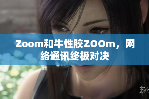 Zoom和牛性胶ZOOm，网络通讯终极对决