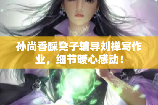 孙尚香踩凳子辅导刘禅写作业，细节暖心感动！