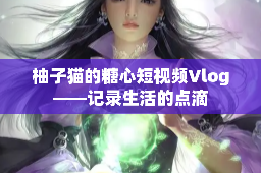 柚子猫的糖心短视频Vlog——记录生活的点滴