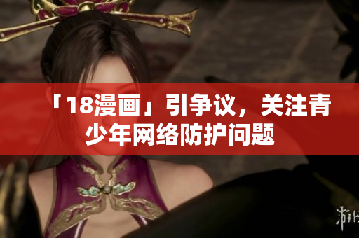 「18漫画」引争议，关注青少年网络防护问题
