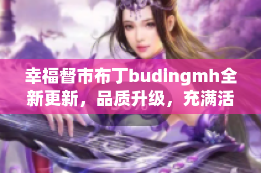 幸福督市布丁budingmh全新更新，品质升级，充满活力