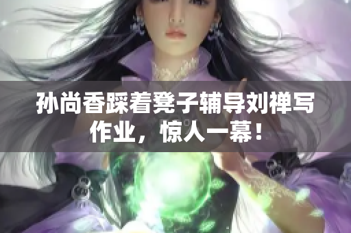 孙尚香踩着凳子辅导刘禅写作业，惊人一幕！