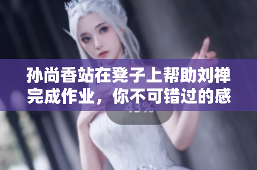 孙尚香站在凳子上帮助刘禅完成作业，你不可错过的感人一幕！
