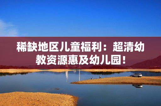 稀缺地区儿童福利：超清幼教资源惠及幼儿园！