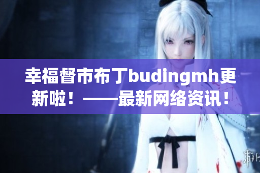 幸福督市布丁budingmh更新啦！——最新网络资讯！