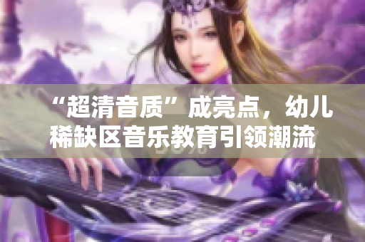 “超清音质”成亮点，幼儿稀缺区音乐教育引领潮流
