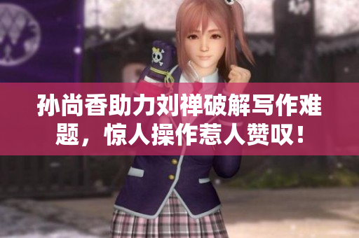 孙尚香助力刘禅破解写作难题，惊人操作惹人赞叹！