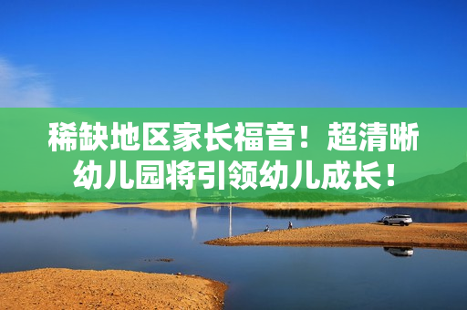 稀缺地区家长福音！超清晰幼儿园将引领幼儿成长！