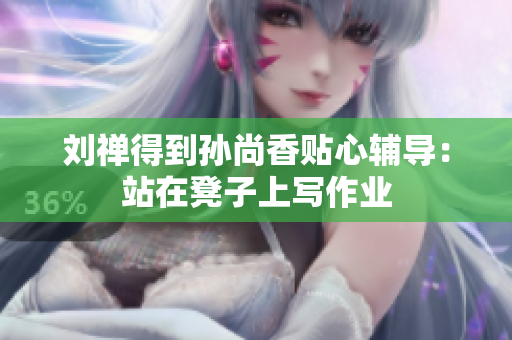 刘禅得到孙尚香贴心辅导：站在凳子上写作业