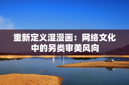 重新定义湿漫画：网络文化中的另类审美风向
