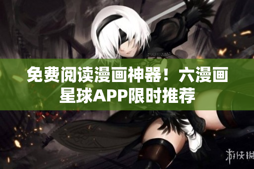 免费阅读漫画神器！六漫画星球APP限时推荐