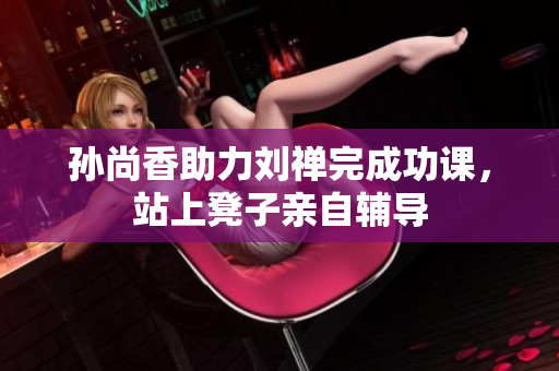 孙尚香助力刘禅完成功课，站上凳子亲自辅导