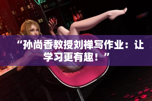 “孙尚香教授刘禅写作业：让学习更有趣！”