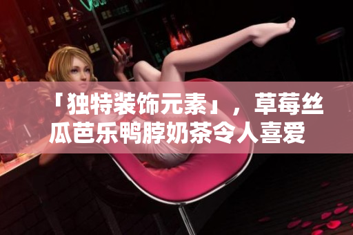 「独特装饰元素」，草莓丝瓜芭乐鸭脖奶茶令人喜爱
