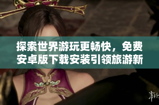 探索世界游玩更畅快，免费安卓版下载安装引领旅游新风尚
