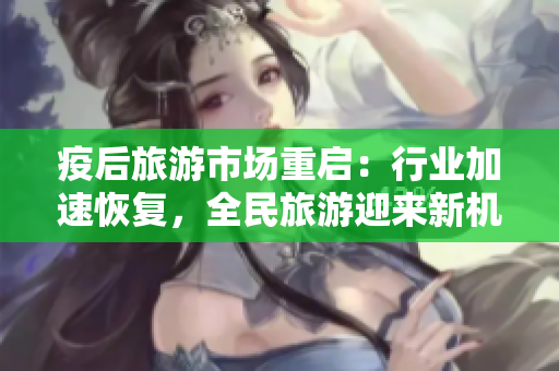疫后旅游市场重启：行业加速恢复，全民旅游迎来新机遇